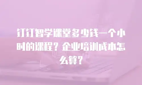 钉钉智学课堂多少钱一个小时的课程？企业培训成本怎么算？