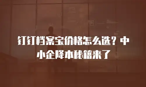 钉钉档案宝价格怎么选？中小企降本秘籍来了