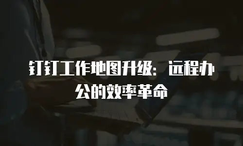 钉钉工作地图升级：远程办公的效率革命