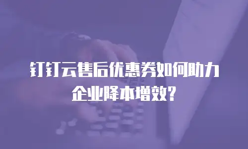 钉钉云售后优惠券如何助力企业降本增效？