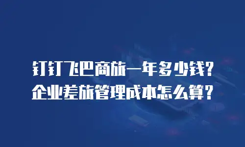 钉钉飞巴商旅一年多少钱？企业差旅管理成本怎么算？