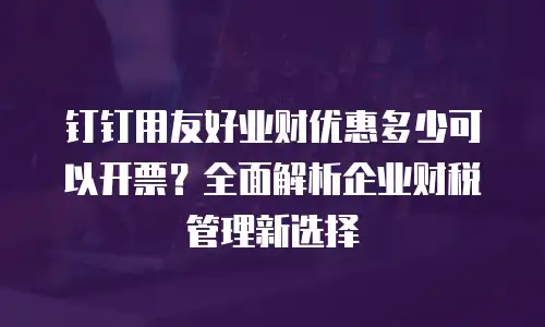 钉钉用友好业财优惠多少可以开票？全面解析企业财税管理新选择
