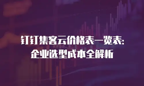 钉钉集客云价格表一览表：企业选型成本全解析