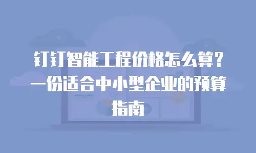 钉钉智能工程价格怎么算？一份适合中小型企业的预算指南