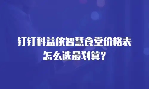 钉钉科益侬智慧食堂价格表怎么选最划算？