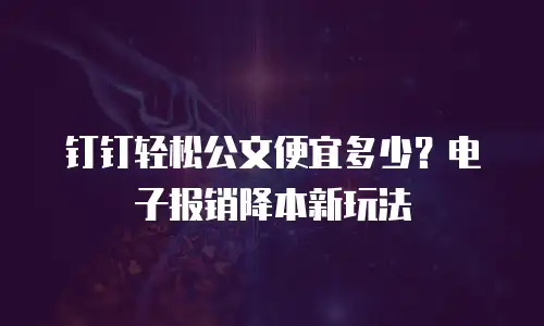 钉钉轻松公文便宜多少？电子报销降本新玩法