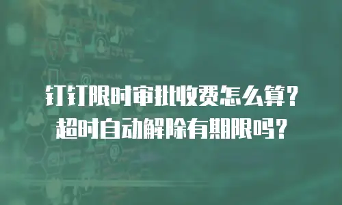 钉钉限时审批收费怎么算？超时自动解除有期限吗？