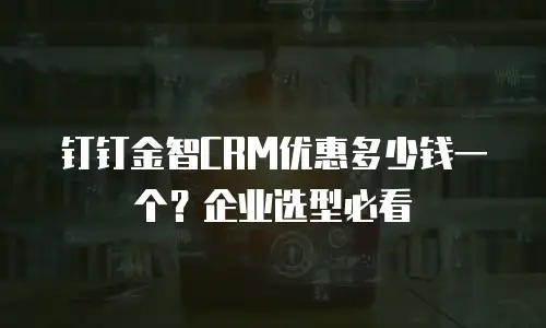 钉钉金智CRM优惠多少钱一个？企业选型必看