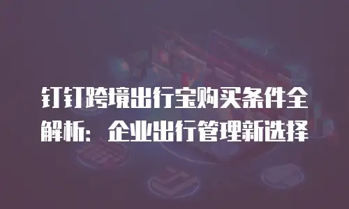钉钉跨境出行宝购买条件全解析：企业出行管理新选择