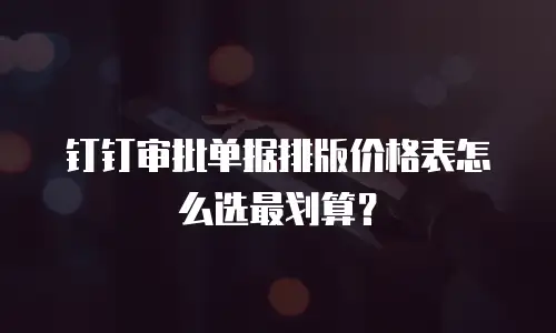 钉钉审批单据排版价格表怎么选最划算？