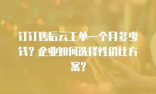 钉钉售后云工单一个月多少钱？企业如何选择性价比方案？