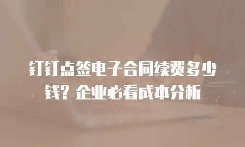 钉钉点签电子合同续费多少钱？企业必看成本分析