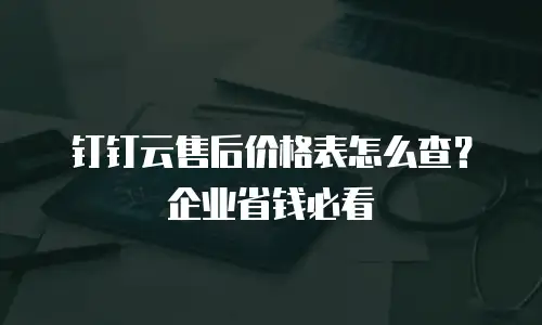 钉钉云售后价格表怎么查？企业省钱必看
