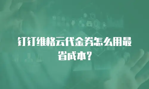 钉钉维格云代金券怎么用最省成本？