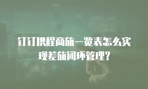 钉钉携程商旅一览表怎么实现差旅闭环管理？