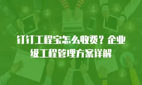 钉钉工程宝怎么收费？企业级工程管理方案详解