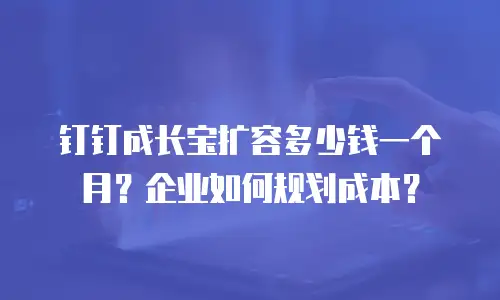 钉钉成长宝扩容多少钱一个月？企业如何规划成本？
