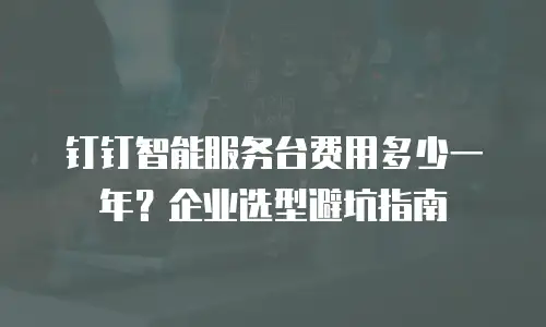 钉钉智能服务台费用多少一年？企业选型避坑指南