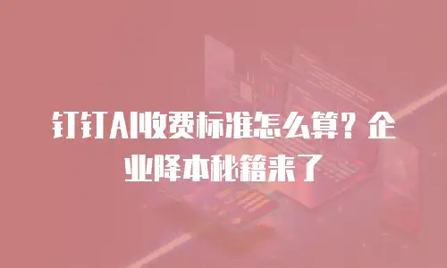钉钉AI收费标准怎么算？企业降本秘籍来了