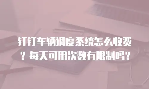 钉钉车辆调度系统怎么收费？每天可用次数有限制吗？