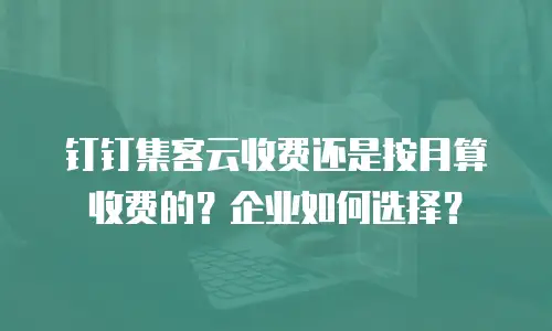 钉钉集客云收费还是按月算收费的？企业如何选择？