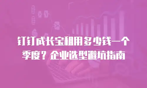 钉钉成长宝租用多少钱一个季度？企业选型避坑指南