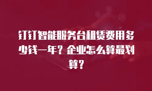 钉钉智能服务台租赁费用多少钱一年？企业怎么算最划算？