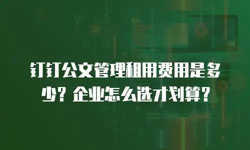 钉钉公文管理租用费用是多少？企业怎么选才划算？