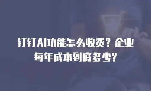 钉钉AI功能怎么收费？企业每年成本到底多少？
