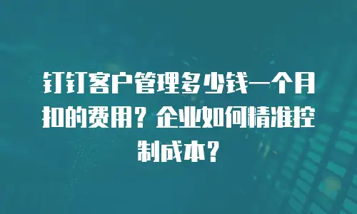 钉钉客户管理多少钱一个月扣的费用？企业如何精准控制成本？