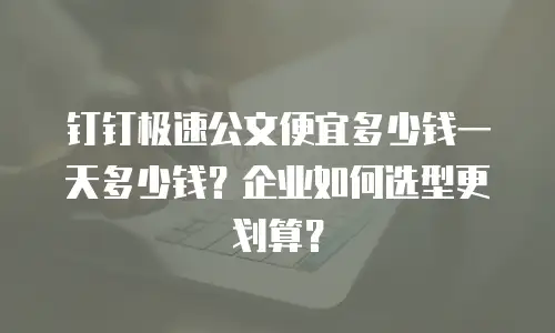 钉钉极速公文便宜多少钱一天多少钱？企业如何选型更划算？