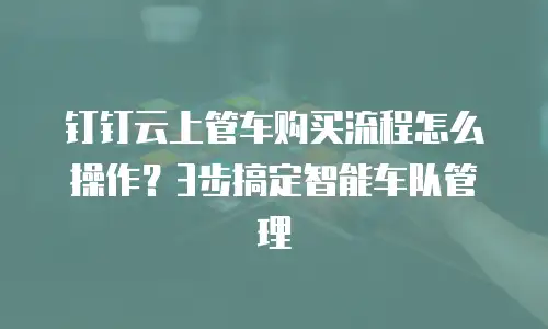 钉钉云上管车购买流程怎么操作？3步搞定智能车队管理