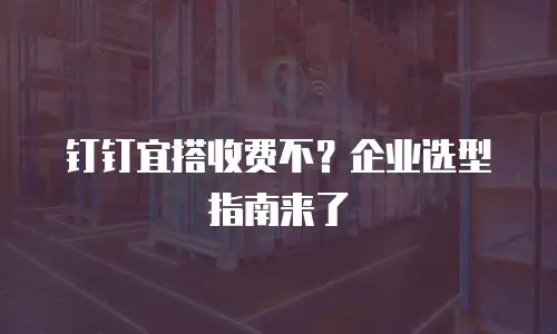 钉钉宜搭收费不？企业选型指南来了