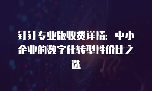 钉钉专业版收费详情：中小企业的数字化转型性价比之选