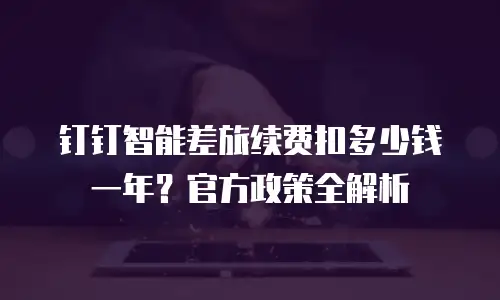 钉钉智能差旅续费扣多少钱一年？官方政策全解析