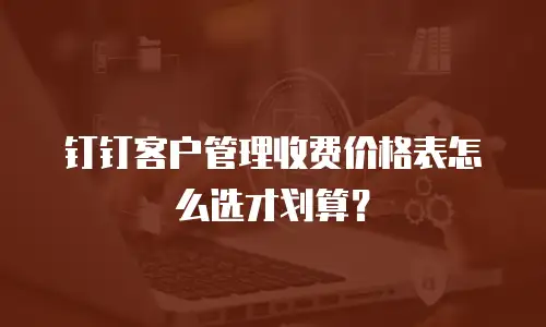 钉钉客户管理收费价格表怎么选才划算？