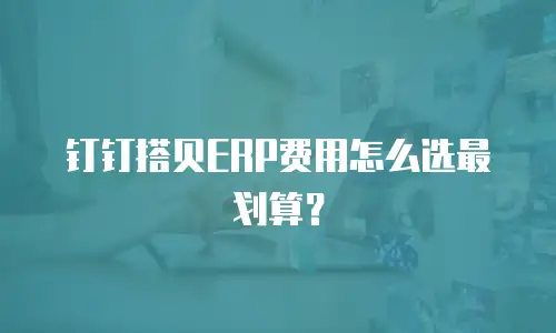 钉钉搭贝ERP费用怎么选最划算？