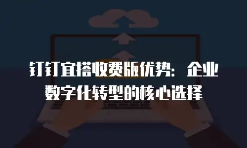 钉钉宜搭收费版优势：企业数字化转型的核心选择