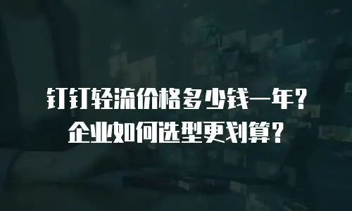 钉钉轻流价格多少钱一年？企业如何选型更划算？