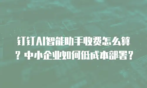 钉钉AI智能助手收费怎么算？中小企业如何低成本部署？