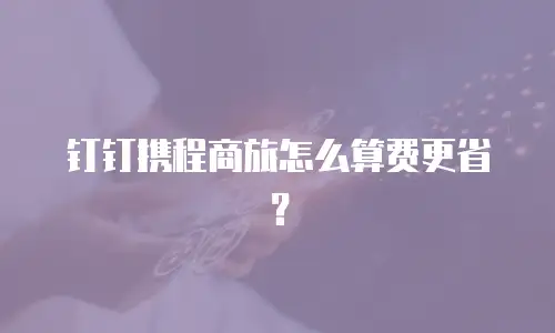 钉钉携程商旅怎么算费更省？