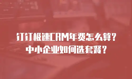 钉钉极速CRM年费怎么算？中小企业如何选套餐？