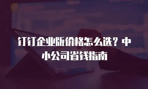 钉钉企业版价格怎么选？中小公司省钱指南