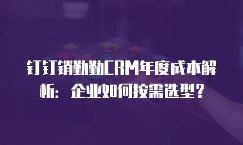 钉钉销勤勤CRM年度成本解析：企业如何按需选型？