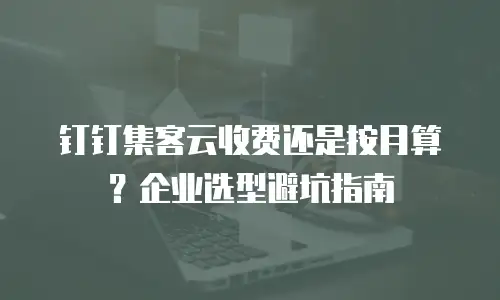 钉钉集客云收费还是按月算？企业选型避坑指南
