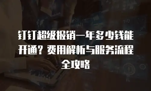 钉钉超级报销一年多少钱能开通？费用解析与服务流程全攻略