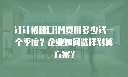 钉钉极速CRM费用多少钱一个季度？企业如何选择划算方案？