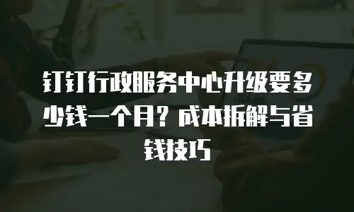 钉钉行政服务中心升级要多少钱一个月？成本拆解与省钱技巧