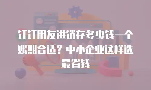 钉钉用友进销存多少钱一个账期合适？中小企业这样选最省钱
