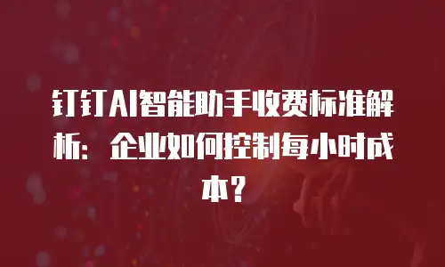 钉钉AI智能助手收费标准解析：企业如何控制每小时成本？